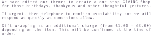 We have edited our themes to create a one-stop Giving shop for those birthdays, thankyous and other thoughtful gestures. If urgent, then telephone to confirm availability and we will respond as quickly as conditions allow. Gift wrapping is an additional charge (from &pound;1.00 - &pound;3.00) depending on the item. This will be confirmed at the time of order.